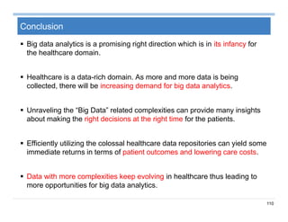 110
Conclusion
 Big data analytics is a promising right direction which is in its infancy for
the healthcare domain.
 Healthcare is a data-rich domain. As more and more data is being
collected, there will be increasing demand for big data analytics.
 Unraveling the “Big Data” related complexities can provide many insights
about making the right decisions at the right time for the patients.
 Efficiently utilizing the colossal healthcare data repositories can yield some
immediate returns in terms of patient outcomes and lowering care costs.
 Data with more complexities keep evolving in healthcare thus leading to
more opportunities for big data analytics.
 