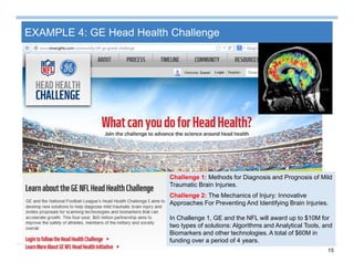 15
EXAMPLE 4: GE Head Health Challenge
Challenge 1: Methods for Diagnosis and Prognosis of Mild
Traumatic Brain Injuries.
Challenge 2: The Mechanics of Injury: Innovative
Approaches For Preventing And Identifying Brain Injuries.
In Challenge 1, GE and the NFL will award up to $10M for
two types of solutions: Algorithms and Analytical Tools, and
Biomarkers and other technologies. A total of $60M in
funding over a period of 4 years.
 