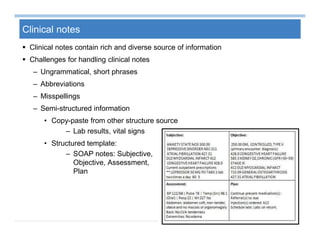27
Clinical notes
 Clinical notes contain rich and diverse source of information
 Challenges for handling clinical notes
– Ungrammatical, short phrases
– Abbreviations
– Misspellings
– Semi-structured information
• Copy-paste from other structure source
– Lab results, vital signs
• Structured template:
– SOAP notes: Subjective,
Objective, Assessment,
Plan
 
