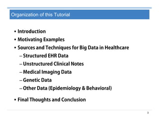 3
Organization of this Tutorial
 Introduction
 Motivating Examples
 Sources and Techniques for Big Data in Healthcare
– Structured EHR Data
– Unstructured Clinical Notes
– Medical Imaging Data
– Genetic Data
– Other Data (Epidemiology & Behavioral)
 Final Thoughts and Conclusion
 