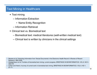 34
Text Mining in Healthcare
 Text mining
– Information Extraction
• Name Entity Recognition
– Information Retrieval
 Clinical text vs. Biomedical text
– Biomedical text: medical literatures (well-written medical text)
– Clinical text is written by clinicians in the clinical settings
• Meystre et al. Extracting Information from Textual Documents in the Electronic Health Record: A Review of Recent
Research. IMIA 2008
• Zweigenbaum et al. Frontiers of biomedical text mining: current progress, BRIEFINGS IN BIOINFORMATICS. VOL 8. NO 5.
358-375
• Cohen and Hersh, A survey of current work in biomedical text mining. BRIEFINGS IN BIOINFORMATICS. VOL 6. NO 1.
57–71.
 