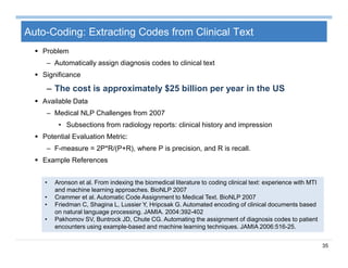 35
Auto-Coding: Extracting Codes from Clinical Text
 Problem
– Automatically assign diagnosis codes to clinical text
 Significance
– The cost is approximately $25 billion per year in the US
 Available Data
– Medical NLP Challenges from 2007
• Subsections from radiology reports: clinical history and impression
 Potential Evaluation Metric:
– F-measure = 2P*R/(P+R), where P is precision, and R is recall.
 Example References
• Aronson et al. From indexing the biomedical literature to coding clinical text: experience with MTI
and machine learning approaches. BioNLP 2007
• Crammer et al. Automatic Code Assignment to Medical Text. BioNLP 2007
• Friedman C, Shagina L, Lussier Y, Hripcsak G. Automated encoding of clinical documents based
on natural language processing. JAMIA. 2004:392-402
• Pakhomov SV, Buntrock JD, Chute CG. Automating the assignment of diagnosis codes to patient
encounters using example-based and machine learning techniques. JAMIA 2006:516-25.
 