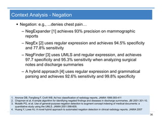 36
Context Analysis - Negation
 Negation: e.g., ...denies chest pain…
– NegExpander [1] achieves 93% precision on mammographic
reports
– NegEx [2] uses regular expression and achieves 94.5% specificity
and 77.8% sensitivity
– NegFinder [3] uses UMLS and regular expression, and achieves
97.7 specificity and 95.3% sensitivity when analyzing surgical
notes and discharge summaries
– A hybrid approach [4] uses regular expression and grammatical
parsing and achieves 92.6% sensitivity and 99.8% specificity
1. Aronow DB, Fangfang F, Croft WB. Ad hoc classification of radiology reports. JAMIA 1999:393-411
2. Chapman et al. A simple algorithm for identifying negated findings and diseases in discharge summaries. JBI 2001:301-10.
3. Mutalik PG, et al. Use of general-purpose negation detection to augment concept indexing of medical documents: a
quantitative study using the UMLS. JAMIA 2001:598-609.
4. Huang Y, Lowe HJ. A novel hybrid approach to automated negation detection in clinical radiology reports. JAMIA 2007
 