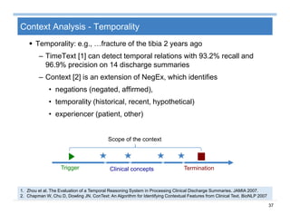 37
Context Analysis - Temporality
 Temporality: e.g., …fracture of the tibia 2 years ago
– TimeText [1] can detect temporal relations with 93.2% recall and
96.9% precision on 14 discharge summaries
– Context [2] is an extension of NegEx, which identifies
• negations (negated, affirmed),
• temporality (historical, recent, hypothetical)
• experiencer (patient, other)
1. Zhou et al. The Evaluation of a Temporal Reasoning System in Processing Clinical Discharge Summaries. JAMIA 2007.
2. Chapman W, Chu D, Dowling JN. ConText: An Algorithm for Identifying Contextual Features from Clinical Text. BioNLP 2007
Trigger TerminationClinical concepts
Scope of the context
v v v v
 