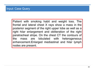 39
Input: Case Query
Patient with smoking habit and weight loss. The
frontal and lateral chest X rays show a mass in the
posterior segment of the right upper lobe as well as a
right hilar enlargement and obliteration of the right
paratracheal stripe. On the chest CT the contours of
the mass are lobulated with heterogeneous
enhancement.Enlarged mediastinal and hilar lymph
nodes are present.
 