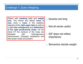 41
Challenge 1: Query Weighing
Patient with smoking habit and weight
loss. The frontal and lateral chest X
rays show a mass in the posterior
segment of the right upper lobe as well as
a right hilar enlargement and obliteration
of the right paratracheal stripe. On the
chest CT the contours of the mass are
lobulated with heterogeneous
enhancement. Enlarged mediastinal and
hilar lymph nodes are present.
 Queries are long
 Not all words useful
 IDF does not reflect
importance
 Semantics decide weight
 