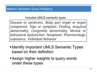 42
Method: Semantic Query Weighing
Identify important UMLS Semantic Types
based on their definition
Assign higher weights to query words
under these types
Disease or syndrome, Body part organ or organ
component, Sign or symptom, Finding, Acquired
abnormality, Congenital abnormality, Mental or
behavioral dysfunction, Neoplasm, Pharmacologic
substance, Individual Behavior
Included UMLS semantic types
 