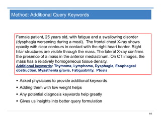 44
Method: Additional Query Keywords
 Asked physicians to provide additional keywords
 Adding them with low weight helps
 Any potential diagnosis keywords help greatly
 Gives us insights into better query formulation
Female patient, 25 years old, with fatigue and a swallowing disorder
(dysphagia worsening during a meal). The frontal chest X-ray shows
opacity with clear contours in contact with the right heart border. Right
hilar structures are visible through the mass. The lateral X-ray confirms
the presence of a mass in the anterior mediastinum. On CT images, the
mass has a relatively homogeneous tissue density.
Additional keywords: Thymoma, Lymphoma, Dysphagia, Esophageal
obstruction, Myasthenia gravis, Fatiguability, Ptosis
 