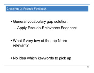 45
Challenge 3: Pseudo-Feedback
General vocabulary gap solution:
– Apply Pseudo-Relevance Feedback
What if very few of the top N are
relevant?
No idea which keywords to pick up
 