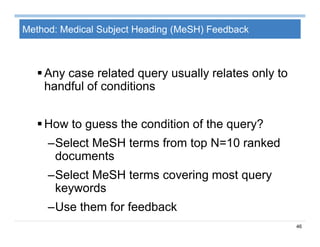 46
Method: Medical Subject Heading (MeSH) Feedback
Any case related query usually relates only to
handful of conditions
How to guess the condition of the query?
–Select MeSH terms from top N=10 ranked
documents
–Select MeSH terms covering most query
keywords
–Use them for feedback
 