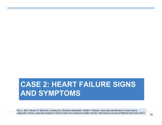 52
CASE 2: HEART FAILURE SIGNS
AND SYMPTOMS
Roy J. Byrd, Steven R. Steinhubl, Jimeng Sun, Shahram Ebadollahi, Walter F. Stewart. Automatic identification of heart failure
diagnostic criteria, using text analysis of clinical notes from electronic health records. International Journal of Medical Informatics 2013
 