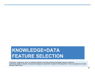 58
KNOWLEDGE+DATA
FEATURE SELECTION
Jimeng Sun, Jianying Hu, Dijun Luo, Marianthi Markatou, Fei Wang, Shahram Ebadollahi, Steven E. Steinhubl,
Zahra Daar, Walter F. Stewart. Combining Knowledge and Data Driven Insights for Identifying Risk Factors using Electronic Health
Records. AMIA (2012).
 