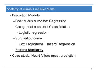 65
Anatomy of Clinical Predictive Model
 Prediction Models
–Continuous outcome: Regression
–Categorical outcome: Classification
• Logistic regression
–Survival outcome
• Cox Proportional Hazard Regression
–Patient Similarity
 Case study: Heart failure onset prediction
 