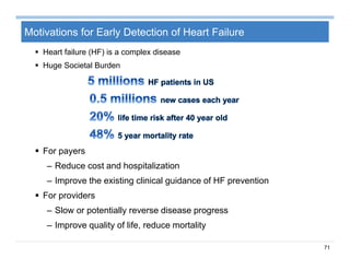 71
Motivations for Early Detection of Heart Failure
 Heart failure (HF) is a complex disease
 Huge Societal Burden
 For payers
– Reduce cost and hospitalization
– Improve the existing clinical guidance of HF prevention
 For providers
– Slow or potentially reverse disease progress
– Improve quality of life, reduce mortality
 