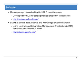 81
Software
 MetaMap maps biomedical text to UMLS metathesaurus
– Developed by NLM for parsing medical article not clinical notes
– http://metamap.nlm.nih.gov/
 cTAKES: clinical Text Analysis and Knowledge Extraction System
– Using Unstructured Information Management Architecture (UIMA)
framework and OpenNLP toolkit
– http://ctakes.apache.org/
 