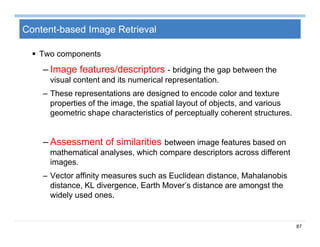 87
Content-based Image Retrieval
 Two components
– Image features/descriptors - bridging the gap between the
visual content and its numerical representation.
– These representations are designed to encode color and texture
properties of the image, the spatial layout of objects, and various
geometric shape characteristics of perceptually coherent structures.
– Assessment of similarities between image features based on
mathematical analyses, which compare descriptors across different
images.
– Vector affinity measures such as Euclidean distance, Mahalanobis
distance, KL divergence, Earth Mover’s distance are amongst the
widely used ones.
 