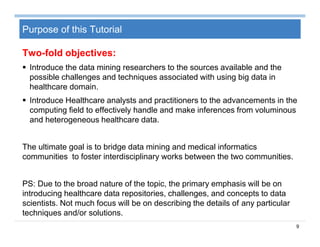 9
Purpose of this Tutorial
Two-fold objectives:
 Introduce the data mining researchers to the sources available and the
possible challenges and techniques associated with using big data in
healthcare domain.
 Introduce Healthcare analysts and practitioners to the advancements in the
computing field to effectively handle and make inferences from voluminous
and heterogeneous healthcare data.
The ultimate goal is to bridge data mining and medical informatics
communities to foster interdisciplinary works between the two communities.
PS: Due to the broad nature of the topic, the primary emphasis will be on
introducing healthcare data repositories, challenges, and concepts to data
scientists. Not much focus will be on describing the details of any particular
techniques and/or solutions.
 