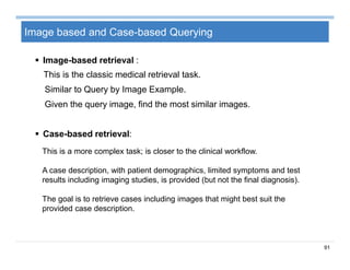 91
Image based and Case-based Querying
 Image-based retrieval :
This is the classic medical retrieval task.
Similar to Query by Image Example.
Given the query image, find the most similar images.
 Case-based retrieval:
This is a more complex task; is closer to the clinical workflow.
A case description, with patient demographics, limited symptoms and test
results including imaging studies, is provided (but not the final diagnosis).
The goal is to retrieve cases including images that might best suit the
provided case description.
 