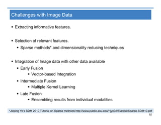 92
Challenges with Image Data
 Extracting informative features.
 Selection of relevant features.
 Sparse methods* and dimensionality reducing techniques
 Integration of Image data with other data available
 Early Fusion
 Vector-based Integration
 Intermediate Fusion
 Multiple Kernel Learning
 Late Fusion
 Ensembling results from individual modalities
*Jieping Ye’s SDM 2010 Tutorial on Sparse methods http://www.public.asu.edu/~jye02/Tutorial/Sparse-SDM10.pdf
 