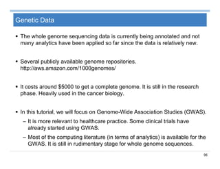 96
Genetic Data
 The whole genome sequencing data is currently being annotated and not
many analytics have been applied so far since the data is relatively new.
 Several publicly available genome repositories.
http://aws.amazon.com/1000genomes/
 It costs around $5000 to get a complete genome. It is still in the research
phase. Heavily used in the cancer biology.
 In this tutorial, we will focus on Genome-Wide Association Studies (GWAS).
– It is more relevant to healthcare practice. Some clinical trials have
already started using GWAS.
– Most of the computing literature (in terms of analytics) is available for the
GWAS. It is still in rudimentary stage for whole genome sequences.
 
