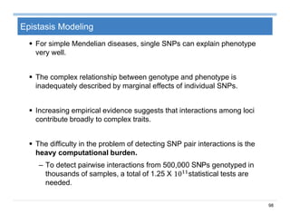 98
Epistasis Modeling
 For simple Mendelian diseases, single SNPs can explain phenotype
very well.
 The complex relationship between genotype and phenotype is
inadequately described by marginal effects of individual SNPs.
 Increasing empirical evidence suggests that interactions among loci
contribute broadly to complex traits.
 The difficulty in the problem of detecting SNP pair interactions is the
heavy computational burden.
– To detect pairwise interactions from 500,000 SNPs genotyped in
thousands of samples, a total of 1.25 X 10 statistical tests are
needed.
 