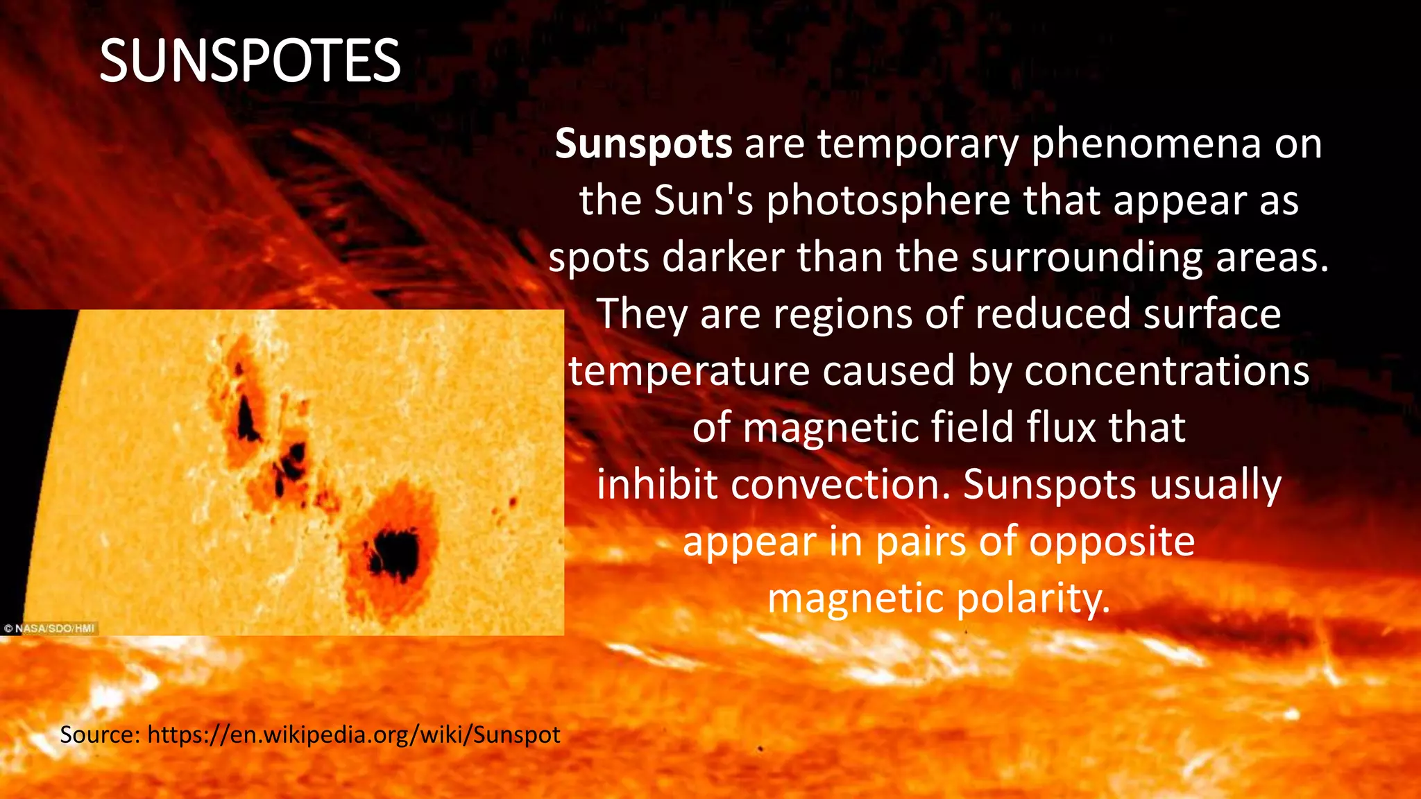 SUNSPOTES
Sunspots are temporary phenomena on
the Sun's photosphere that appear as
spots darker than the surrounding areas.
They are regions of reduced surface
temperature caused by concentrations
of magnetic field flux that
inhibit convection. Sunspots usually
appear in pairs of opposite
magnetic polarity.
Source: https://en.wikipedia.org/wiki/Sunspot
 