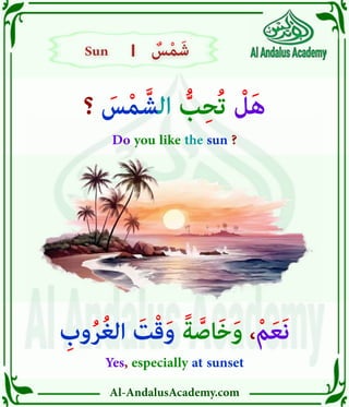 Al-AndalusAcademy.com
|
|
‫؟‬ َ
‫س‬ْ‫م‬ َّ‫الش‬ ُّ
‫ب‬ِ‫ح‬ُ‫ت‬ ْ
‫ل‬َ‫ه‬
Do you like the sun ?
ِ
‫وب‬ُ‫ر‬ُ‫غ‬‫ال‬ َ
‫ت‬ْ‫ق‬َ‫و‬ ً‫ة‬ َّ‫اص‬َ‫خ‬َ‫و‬ ،ْ‫م‬َ‫ع‬َ‫ن‬
Yes, especially at sunset
Sun
Sun ٌ
‫س‬ْ‫م‬َ‫ش‬
ٌ
‫س‬ْ‫م‬َ‫ش‬
 