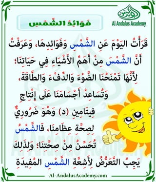 Al-AndalusAcademy.com
ُ
‫ت‬ْ‫ف‬َ‫ر‬َ‫ع‬َ‫و‬ ،‫ا‬َ‫ه‬ِ‫د‬ِ‫ئ‬‫ا‬َ‫و‬َ‫ف‬َ‫و‬ ِ
‫س‬ْ‫م‬ َّ‫الش‬ ِ‫ن‬َ‫ع‬ َ‫م‬ْ‫و‬َ‫ي‬‫ال‬ ُ
‫ت‬ْ‫أ‬َ‫ر‬َ‫ق‬
‫ا؛‬َ‫ن‬ِ‫ت‬‫ا‬َ‫ي‬َ‫ح‬ ‫ي‬ِ‫ف‬ ِ‫ء‬‫ا‬َ‫ي‬ْ‫ش‬َ‫أل‬‫ا‬ ِّ‫م‬َ‫ه‬َ‫أ‬ ْ‫ن‬ِ‫م‬ َ
‫س‬ْ‫م‬ َّ‫الش‬ َّ‫ن‬َ‫أ‬
،َ‫ة‬َ‫ق‬‫ا‬َّ‫ط‬‫ال‬َ‫و‬ َ‫ء‬ْ‫ف‬ِّ‫الد‬َ‫و‬ َ‫ء‬ْ‫و‬ َّ‫الض‬ ‫ا‬َ‫ن‬ُ‫ح‬َ‫ن‬ْ‫م‬َ‫ت‬ ‫ا‬َ‫ه‬َّ‫ن‬َ ِ
‫أِل‬
ِ‫ج‬‫ا‬ِ‫ت‬ْ‫ن‬ِ‫إ‬ َ
‫ىَل‬َ‫ع‬ ‫ا‬َ‫ن‬َ‫م‬‫ا‬ َ‫س‬ْ‫ج‬َ‫أ‬ ُ‫د‬ِ‫ع‬‫ا‬ َ‫ُس‬‫ت‬َ‫و‬ 			
ٌّ‫ِي‬‫ر‬‫و‬ُ َ
‫رَض‬ َ‫و‬ُ‫ه‬َ‫و‬ )‫(د‬ ِ‫ني‬ِ‫م‬‫ا‬َ‫ت‬‫ي‬ِ‫ف‬ 					
ُ
‫س‬ْ‫م‬ َّ‫الش‬َ‫ف‬ ،‫ا‬َ‫ن‬ِ‫م‬‫ا‬َ‫ظ‬ِ‫ع‬ ِ‫ة‬َّ‫ح‬ ِ‫ص‬ِ‫ل‬ 					
َ‫ك‬ِ‫ل‬َ‫ذ‬ِ‫ل‬َ‫و‬ ‫ا؛‬َ‫ن‬ِ‫ت‬َّ‫ح‬ ِ‫ص‬ ْ‫ن‬ِ‫م‬ ُ‫ن‬ ِّ‫س‬َ‫ح‬ُ‫ت‬ 					
ِ‫ة‬َ‫يد‬ِ‫ف‬ُ‫م‬‫ال‬ ِ
‫س‬ْ‫م‬ َّ‫الش‬ ِ‫ة‬َّ‫ع‬ِ‫ش‬َ ِ
‫أِل‬ ُ
‫ض‬ُّ‫ر‬َ‫ع‬َّ‫ت‬‫ال‬ ُ
‫ب‬ِ‫ج‬َ‫ي‬
ِ
‫س‬ ْ
‫م‬ َّ
‫الش‬ ُ
‫د‬ ِ
‫ائ‬ َ
‫و‬ َ
‫ف‬
 