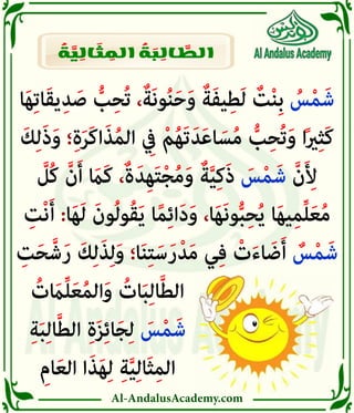 Al-AndalusAcademy.com
‫ا‬َ‫ه‬ِ‫ت‬‫ا‬َ‫ق‬‫ي‬ِ‫د‬ َ‫ص‬ ُّ
‫ب‬ِ‫ح‬ُ‫ت‬ ،ٌ‫ة‬َ‫ن‬‫و‬ُ‫ن‬َ‫ح‬َ‫و‬ ٌ‫ة‬َ‫ف‬‫ي‬ِ‫ط‬َ‫ل‬ ٌ
‫ت‬ْ‫ن‬ِ‫ب‬ ُ
‫س‬ْ‫م‬َ‫ش‬
َ‫ك‬ِ‫ل‬َ‫ذ‬َ‫و‬ ‫؛‬ِ‫ة‬َ‫ر‬َ‫ك‬‫ا‬َ‫ذ‬ُ‫م‬‫ال‬ ِ
‫يِف‬ ْ‫م‬ُ‫ه‬َ‫ت‬َ‫د‬َ‫ع‬‫ا‬ َ‫س‬ُ‫م‬ ُّ
‫ب‬ِ‫ح‬ُ‫ت‬َ‫و‬ ‫ا‬ً‫ري‬ِ‫ث‬َ‫ك‬
َّ
‫ُل‬‫ك‬ َّ‫ن‬َ‫أ‬ َ
‫َاَم‬‫ك‬ ،ٌ‫ة‬َ‫ِد‬‫ه‬َ‫ت‬ْ‫ج‬ُ‫م‬َ‫و‬ ٌ‫ة‬َّ‫ي‬ِ‫ك‬َ‫ذ‬ َ
‫س‬ْ‫م‬َ‫ش‬ َّ‫ن‬َ ِ
‫أِل‬
ِ
‫ْت‬‫ن‬َ‫أ‬ :‫ا‬َ‫ه‬َ‫ل‬ َ‫ون‬ُ‫ل‬‫و‬ُ‫ق‬َ‫ي‬ ‫ا‬ً‫م‬ِ‫ئ‬‫ا‬َ‫د‬َ‫و‬ ،‫ا‬َ‫ه‬َ‫ن‬‫و‬ُّ‫ب‬ِ‫ح‬ُ‫ي‬ ‫ا‬َ‫ه‬‫ي‬ِ‫م‬ِّ‫ل‬َ‫ع‬ُ‫م‬
ِ
‫ت‬َ‫ح‬َّ‫ش‬َ‫ر‬ َ‫ك‬ِ‫ل‬َ‫ذ‬ِ‫ل‬َ‫و‬ ‫ا؛‬َ‫ن‬ِ‫ت‬َ‫س‬َ‫ر‬ْ‫د‬َ‫م‬ ‫ي‬ِ‫ف‬ ْ
‫ت‬َ‫ء‬‫ا‬ َ‫ض‬َ‫أ‬ ٌ
‫س‬ْ‫م‬َ‫ش‬
ُ
‫ت‬ َ
‫اَم‬ِّ‫ل‬َ‫ع‬ُ‫م‬‫ال‬َ‫و‬ ُ
‫ات‬َ‫ب‬ِ‫ل‬‫ا‬َّ‫ط‬‫ال‬ 						
ِ‫ة‬َ‫ب‬ِ‫ل‬‫ا‬َّ‫ط‬‫ال‬ ِ‫ة‬َ‫ز‬ِ‫ئ‬‫ا‬َ‫ج‬ِ‫ل‬ َ
‫س‬ْ‫م‬َ‫ش‬ 						
ِ‫ام‬َ‫ع‬‫ال‬ ‫ا‬َ‫ذ‬َ‫ه‬ِ‫ل‬ ِ‫ة‬َّ‫ي‬ِ‫ل‬‫َا‬‫ث‬ِ‫م‬‫ال‬ 						
ُ
‫ة‬ َّ
‫ي‬ ِ
‫ال‬ َ
‫ث‬ ِ
‫الم‬ ُ
‫ة‬ َ
‫ب‬ ِ
‫ال‬ َّ
‫الط‬
 