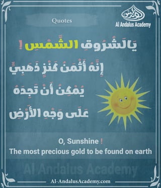 ‫رر‬v
Al-AndalusAcademy.com
Quotes
Quotes
O, Sunshine !
The most precious gold to be found on earth
! ِ
‫س‬ ْ
‫م‬ َّ
‫الش‬ ِ
‫وق‬ ُ
‫ر‬ ُ
‫ش‬ َ
‫ال‬ َ
‫ي‬
		 ٍّ
‫ي‬ ِ
‫ب‬ َ
‫ه‬ َ
‫ذ‬ ٍ
‫ز‬ ْ
‫ن‬ َ
‫ك‬ ُ
‫ن‬ َ
‫م‬ ْ
‫ث‬ َ
‫أ‬ ُ
‫ه‬ َّ
‫ن‬ ِ
‫إ‬ 				
ُ
‫ه‬ َ
‫د‬ ِ
‫ج‬ َ
‫ت‬ ْ
‫ن‬ َ
‫أ‬ ُ
‫ن‬ ِ
‫ك‬ ْ
‫م‬ ُ
‫ي‬ 					
ِ
‫ض‬ ْ
‫األر‬ ِ
‫ه‬ ْ
‫ج‬ َ
‫و‬ ‫ى‬ َ
‫ل‬ َ
‫ع‬ 						
 