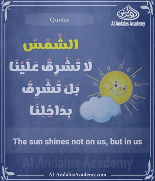 ‫رر‬v
Al-AndalusAcademy.com
Quotes
Quotes
ُ
‫س‬ ْ
‫م‬ َّ
‫الش‬
‫ا‬ َ
‫ن‬ ْ
‫ي‬ َ
‫ل‬ َ
‫ع‬ ُ
‫ق‬ ِ
‫ر‬ ْ
‫ش‬ ُ
‫ت‬ َ
‫اَل‬
ُ
‫ق‬ ِ
‫ر‬ ْ
‫ش‬ ُ
‫ت‬ ْ
‫ل‬ َ
‫ب‬
‫ا‬ َ
‫ن‬ ِ
‫ل‬ ِ
‫اخ‬ َ
‫د‬ ِ
‫ب‬
The sun shines not on us, but in us
 