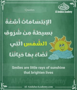 ‫رر‬v
Al-AndalusAcademy.com
Quotes
Quotes
ٌ
‫ة‬ َّ
‫ع‬ ِ
‫ش‬ َ
‫أ‬ ُ
‫ات‬ َ
‫ام‬ َ
‫س‬ ِ
‫ت‬ ْ
‫ب‬ ِ
‫اإل‬
ِ
‫وق‬ ُ
‫ر‬ ُ
‫ش‬ ْ
‫ن‬ ِ
‫م‬ ٌ
‫ة‬ َ
‫يط‬ ِ
‫س‬ َ
‫ب‬
‫ي‬ ِ
‫ت‬ َّ
‫ال‬ ِ
‫س‬ ْ
‫م‬ َّ
‫الش‬
‫ا‬ َ
‫ن‬ ُ
‫ات‬ َ
‫ي‬ َ
‫ح‬ ‫ا‬ َ
‫ه‬ ِ
‫ب‬ ُ
‫اء‬ َ
‫ض‬ ُ
‫ت‬
Smiles are little rays of sunshine
that brighten lives
 