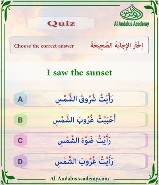 Al-AndalusAcademy.com
Choose the correct answer َ‫ة‬َ‫ح‬‫ي‬ِ‫ح‬ َّ
‫الص‬ َ‫ة‬َ‫ب‬‫ا‬َ‫ج‬ِ‫إل‬‫ا‬ ِ َ
‫ْرَت‬‫خ‬ِ‫ا‬
D
C
B
A
Quiz
Quiz
I saw the sunset
ِ
‫س‬ْ‫م‬ َّ‫الش‬ َ
‫وب‬ُ‫ر‬ُ‫غ‬ ُ
‫ت‬ْ‫ي‬َ‫أ‬َ‫ر‬
ِ
‫س‬ْ‫م‬ َّ‫الش‬ َ‫ء‬ْ‫و‬ َ‫ض‬ ُ
‫ت‬ْ‫ي‬َ‫أ‬َ‫ر‬
ِ
‫س‬ْ‫م‬ َّ‫الش‬ َ
‫وب‬ُ‫ر‬ُ‫غ‬ ُ
‫ت‬ْ‫ب‬َ‫ب‬ْ‫ح‬َ‫أ‬
ِ
‫س‬ْ‫م‬ َّ‫الش‬ َ
‫وق‬ُ ُ
‫رُش‬ ُ
‫ت‬ْ‫ي‬َ‫أ‬َ‫ر‬
 