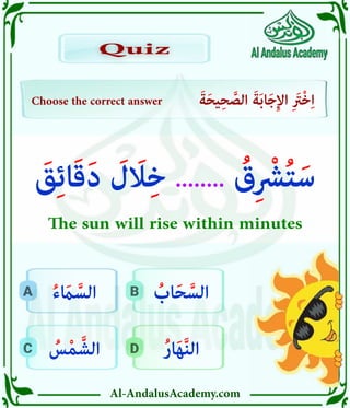 Al-AndalusAcademy.com
D
C
B
A
Choose the correct answer َ‫ة‬َ‫ح‬‫ي‬ِ‫ح‬ َّ
‫الص‬ َ‫ة‬َ‫ب‬‫ا‬َ‫ج‬ِ‫إل‬‫ا‬ ِ َ
‫ْرَت‬‫خ‬ِ‫ا‬
Quiz
Quiz
ُ‫ر‬‫ا‬َ‫ه‬َّ‫ن‬‫ال‬
ُ
‫س‬ْ‫م‬ َّ‫الش‬
ُ
‫اب‬َ‫ح‬ َّ‫الس‬
ُ‫ء‬ َ
‫اَم‬ َّ‫الس‬
َ
‫ق‬ِ‫ئ‬‫ا‬َ‫ق‬َ‫د‬ َ
‫ل‬ َ
‫اَل‬ِ‫خ‬ ........ ُ
‫ق‬ِ ْ
‫رْش‬ُ‫ت‬َ‫س‬
The sun will rise within minutes
 