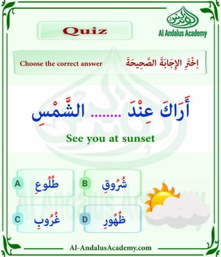 Al-AndalusAcademy.com
D
C
B
A
Choose the correct answer َ‫ة‬َ‫ح‬‫ي‬ِ‫ح‬ َّ
‫الص‬ َ‫ة‬َ‫ب‬‫ا‬َ‫ج‬ِ‫إل‬‫ا‬ ِ َ
‫ْرَت‬‫خ‬ِ‫ا‬
Quiz
Quiz
ِ‫ر‬‫و‬ُ‫ه‬ُ‫ظ‬
ِ
‫وب‬ُ‫ر‬ُ‫غ‬
ِ‫وق‬ُ ُ
‫رُش‬
ِ‫ع‬‫و‬ُ‫ل‬ُ‫ط‬
ِ
‫س‬ْ‫م‬ َّ‫الش‬ ........ َ‫د‬ْ‫ن‬ِ‫ع‬ َ‫اك‬َ‫ر‬َ‫أ‬
See you at sunset
 