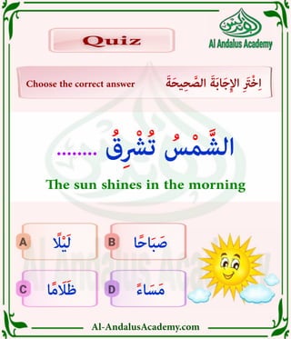 Al-AndalusAcademy.com
D
C
B
A
Choose the correct answer َ‫ة‬َ‫ح‬‫ي‬ِ‫ح‬ َّ
‫الص‬ َ‫ة‬َ‫ب‬‫ا‬َ‫ج‬ِ‫إل‬‫ا‬ ِ َ
‫ْرَت‬‫خ‬ِ‫ا‬
Quiz
Quiz
ً‫ء‬‫ا‬ َ‫س‬َ‫م‬
‫ا‬ً‫م‬ َ
‫اَل‬َ‫ظ‬
‫ا‬ً‫ح‬‫ا‬َ‫ب‬ َ‫ص‬
ً
‫اًل‬ْ‫ي‬َ‫ل‬
........ ُ
‫ق‬ِ ْ
‫ُرْش‬‫ت‬ ُ
‫س‬ْ‫م‬ َّ‫الش‬
The sun shines in the morning
 
