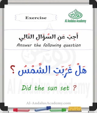 Al-AndalusAcademy.com
Answer the following question
‫ي‬ِ‫ال‬َّ‫الت‬ ِ
‫ال‬ َ
‫ؤ‬ ُّ
‫الس‬ ِ
‫ن‬ َ
‫ع‬ ْ
‫ب‬ ِ
‫ج‬َ‫أ‬
‫؟‬ ُ
‫س‬ ْ
‫م‬ َّ
‫الش‬ ِ
‫ت‬َ‫ب‬ُ‫ر‬ َ‫غ‬ ْ
‫ل‬ َ‫ه‬
Did the sun set ?
 