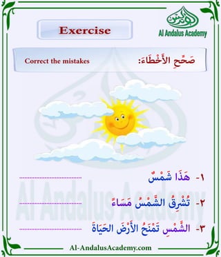Al-AndalusAcademy.com
.....................................
.....................................
.....................................
-3
-2
-1
Correct the mistakes :َ‫ء‬‫ا‬َ‫ط‬ْ‫خ‬َ‫أل‬‫ا‬ ِ‫ح‬ِّ‫ح‬ َ
‫ص‬
Exercise
Exercise
َ‫ة‬‫ا‬َ‫ي‬َ‫ح‬‫ال‬ َ
‫ض‬ْ‫ر‬َ‫أل‬‫ا‬ ُ‫ح‬َ‫ن‬ْ‫م‬َ‫ت‬ ِ
‫س‬ْ‫م‬َّ‫الش‬
ً‫ء‬‫ا‬ َ‫س‬َ‫م‬ ُ
‫س‬ْ‫م‬ َّ‫الش‬ ُ
‫ق‬ِ ْ
‫ُرْش‬‫ت‬
ٌ
‫س‬ْ‫م‬َ‫ش‬ ‫ا‬َ‫ذ‬َ‫ه‬
 