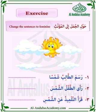 Al-AndalusAcademy.com
.....................................
.....................................
.....................................
-3
-2
-1
Change the sentences to feminine ِ‫َّث‬‫ن‬َ‫ؤ‬ُ‫م‬‫ال‬ َ
‫ىَل‬ِ‫إ‬ َ
‫ل‬َ‫م‬ُ‫ج‬‫ال‬ ِ‫ل‬ِّ‫و‬َ‫ح‬
Exercise
Exercise
ِ
‫س‬ْ‫م‬ َّ‫الش‬ ِ‫ن‬َ‫ع‬ ُ‫ذ‬‫ي‬ِ‫م‬ْ‫ل‬ِّ‫ت‬‫ال‬ َ‫أ‬َ‫ر‬َ‫ق‬
َ
‫س‬ْ‫م‬ َّ‫الش‬ ُ
‫ل‬ْ‫ف‬ِّ‫ط‬‫ال‬ ‫ى‬َ‫أ‬َ‫ر‬
‫ا‬ ً‫س‬ْ‫م‬َ‫ش‬ ُ
‫ب‬ِ‫ل‬‫ا‬َّ‫ط‬‫ال‬ َ‫م‬َ‫س‬َ‫ر‬
 