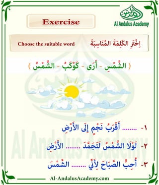 Al-AndalusAcademy.com
-3
-2
-1
Choose the suitable word َ‫ة‬َ‫ب‬ِ‫اس‬َ‫ن‬ُ‫م‬‫ال‬ َ‫ة‬َ‫م‬ِ‫ل‬َ‫ك‬‫ال‬ ِ َ
‫ْرَت‬‫خ‬ِ‫ا‬
Exercise
Exercise
َ
‫س‬ْ‫م‬ َّ‫الش‬ ........ ِّ
‫يِّن‬َ ِ
‫أِل‬ َ‫اح‬َ‫ب‬ َّ
‫الص‬ ُّ
‫ب‬ِ‫ح‬ُ‫أ‬
ِ
‫ض‬ْ‫ر‬َ‫أل‬‫ا‬ ........ َ‫د‬َّ‫م‬َ‫ج‬َ‫ت‬َ‫ل‬ ُ
‫س‬ْ‫م‬ َّ‫الش‬ َ
‫اَل‬ْ‫و‬َ‫ل‬
ِ
‫ض‬ْ‫ر‬َ‫أل‬‫ا‬ َ
‫ىَل‬ِ‫إ‬ ٍ‫م‬ْ‫ج‬َ‫ن‬ ُ
‫ب‬َ‫ر‬ْ‫ق‬َ‫أ‬ ........
) ُ
‫س‬ْ‫م‬ َّ‫الش‬ - ُ
‫َب‬‫ك‬ْ‫و‬َ‫ك‬ - ‫ى‬َ‫ر‬َ‫أ‬ - ِ
‫س‬ْ‫م‬ َّ‫الش‬ (
 