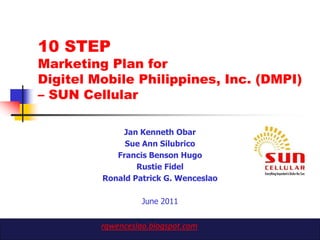 10 STEP
Marketing Plan for
Digitel Mobile Philippines, Inc. (DMPI)
– SUN Cellular

             Jan Kenneth Obar
              Sue Ann Silubrico
            Francis Benson Hugo
                 Rustie Fidel
         Ronald Patrick G. Wenceslao

                   June 2011


         rgwenceslao.blogspot.com
 