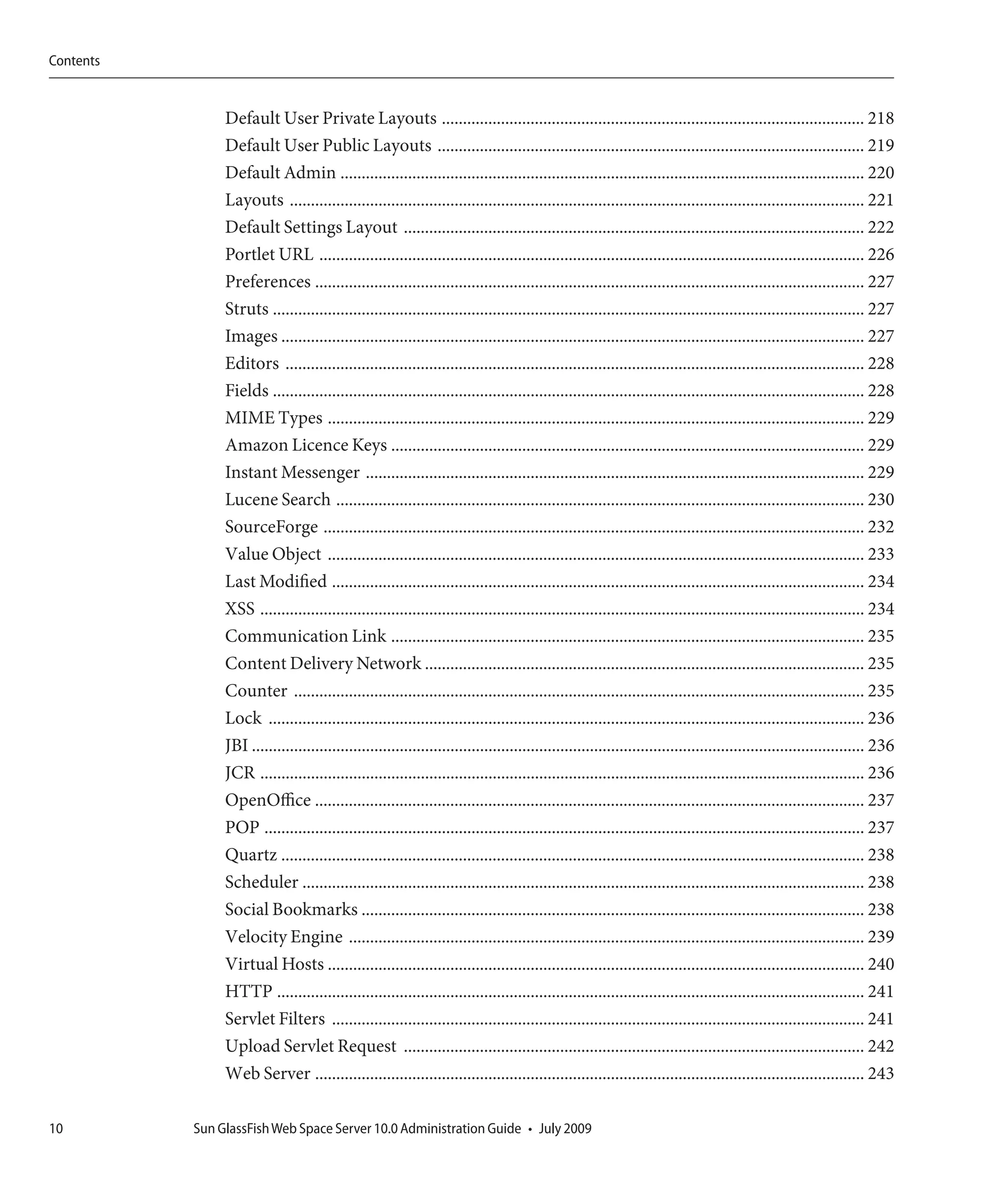 Contents


                Default User Private Layouts .................................................................................................... 218
                Default User Public Layouts ..................................................................................................... 219
                Default Admin ............................................................................................................................ 220
                Layouts ........................................................................................................................................ 221
                Default Settings Layout ............................................................................................................. 222
                Portlet URL ................................................................................................................................. 226
                Preferences .................................................................................................................................. 227
                Struts ............................................................................................................................................ 227
                Images .......................................................................................................................................... 227
                Editors ......................................................................................................................................... 228
                Fields ............................................................................................................................................ 228
                MIME Types ............................................................................................................................... 229
                Amazon Licence Keys ................................................................................................................ 229
                Instant Messenger ...................................................................................................................... 229
                Lucene Search ............................................................................................................................. 230
                SourceForge ................................................................................................................................ 232
                Value Object ............................................................................................................................... 233
                Last Modified .............................................................................................................................. 234
                XSS ............................................................................................................................................... 234
                Communication Link ................................................................................................................ 235
                Content Delivery Network ........................................................................................................ 235
                Counter ....................................................................................................................................... 235
                Lock ............................................................................................................................................. 236
                JBI ................................................................................................................................................. 236
                JCR ............................................................................................................................................... 236
                OpenOffice .................................................................................................................................. 237
                POP .............................................................................................................................................. 237
                Quartz .......................................................................................................................................... 238
                Scheduler ..................................................................................................................................... 238
                Social Bookmarks ....................................................................................................................... 238
                Velocity Engine .......................................................................................................................... 239
                Virtual Hosts ............................................................................................................................... 240
                HTTP ........................................................................................................................................... 241
                Servlet Filters .............................................................................................................................. 241
                Upload Servlet Request ............................................................................................................. 242
                Web Server .................................................................................................................................. 243

10         Sun GlassFish Web Space Server 10.0 Administration Guide • July 2009
 