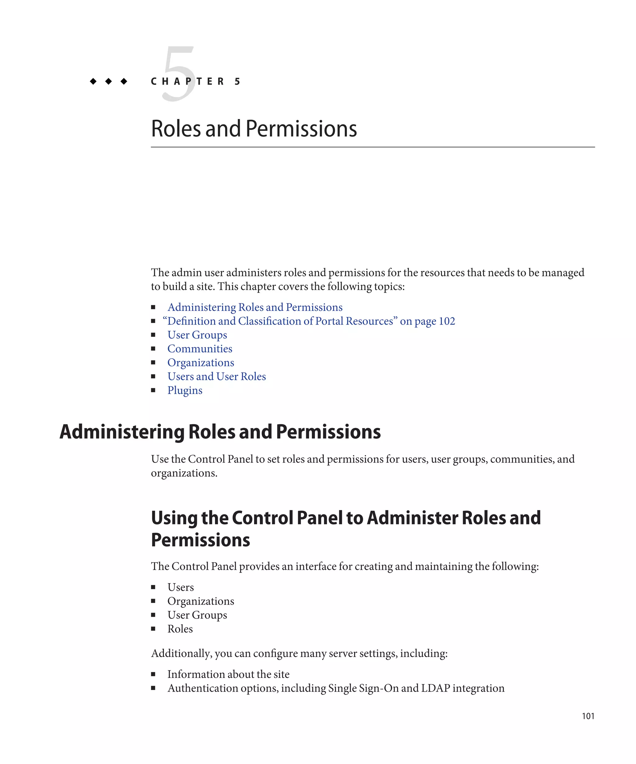 5
         C H A P T E R



         Roles and Permissions
                              5




         The admin user administers roles and permissions for the resources that needs to be managed
         to build a site. This chapter covers the following topics:
         ■    Administering Roles and Permissions
         ■   “Definition and Classification of Portal Resources” on page 102
         ■    User Groups
         ■    Communities
         ■    Organizations
         ■    Users and User Roles
         ■    Plugins


Administering Roles and Permissions
         Use the Control Panel to set roles and permissions for users, user groups, communities, and
         organizations.



         Using the Control Panel to Administer Roles and
         Permissions
         The Control Panel provides an interface for creating and maintaining the following:
         ■    Users
         ■    Organizations
         ■    User Groups
         ■    Roles

         Additionally, you can configure many server settings, including:
         ■    Information about the site
         ■    Authentication options, including Single Sign-On and LDAP integration

                                                                                                       101
 