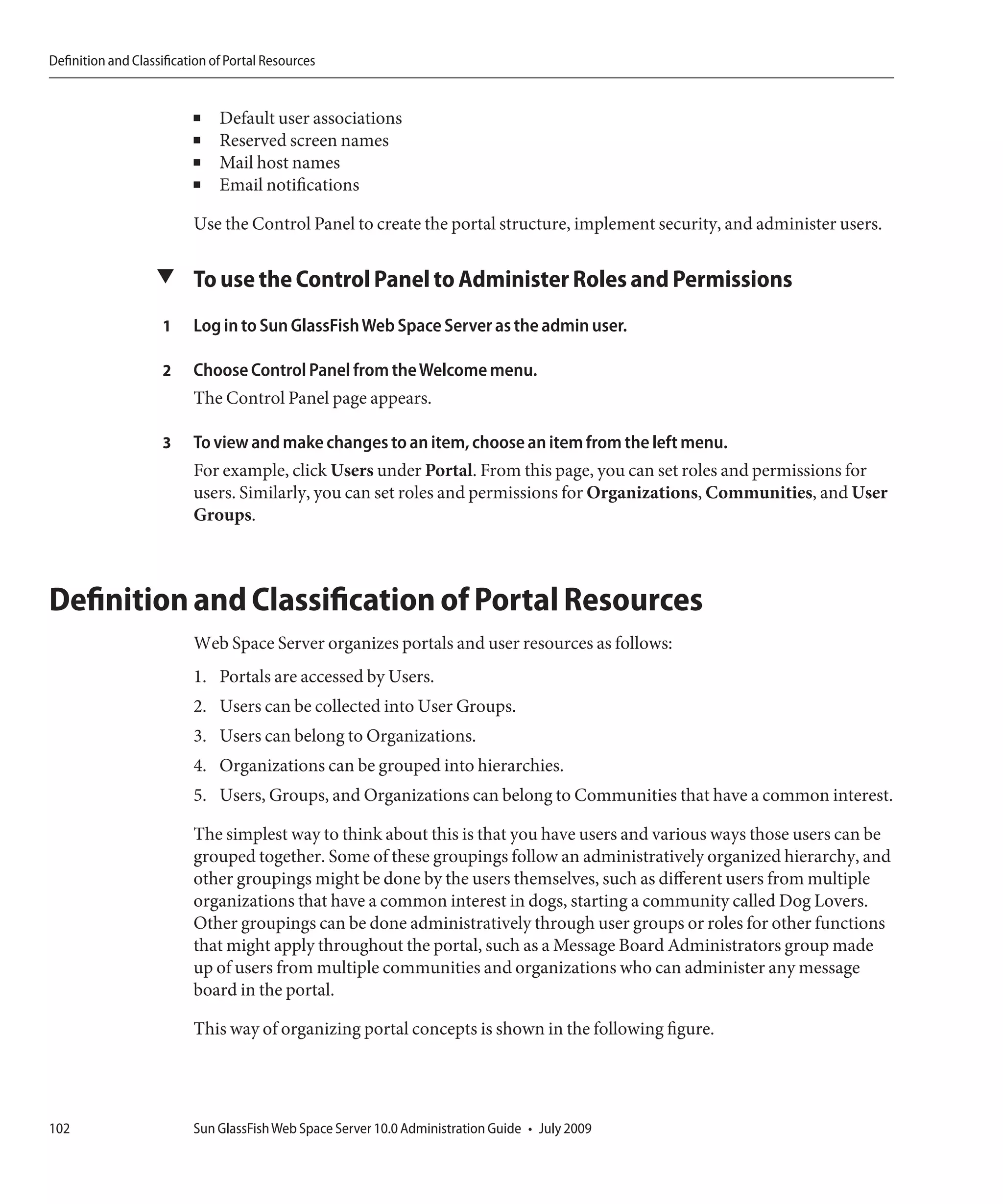 Definition and Classification of Portal Resources


                          ■    Default user associations
                          ■    Reserved screen names
                          ■    Mail host names
                          ■    Email notifications

                          Use the Control Panel to create the portal structure, implement security, and administer users.

                   ▼ To use the Control Panel to Administer Roles and Permissions

                    1     Log in to Sun GlassFish Web Space Server as the admin user.

                    2     Choose Control Panel from the Welcome menu.
                          The Control Panel page appears.

                    3     To view and make changes to an item, choose an item from the left menu.
                          For example, click Users under Portal. From this page, you can set roles and permissions for
                          users. Similarly, you can set roles and permissions for Organizations, Communities, and User
                          Groups.



Definition and Classification of Portal Resources
                          Web Space Server organizes portals and user resources as follows:
                          1. Portals are accessed by Users.
                          2. Users can be collected into User Groups.
                          3. Users can belong to Organizations.
                          4. Organizations can be grouped into hierarchies.
                          5. Users, Groups, and Organizations can belong to Communities that have a common interest.

                          The simplest way to think about this is that you have users and various ways those users can be
                          grouped together. Some of these groupings follow an administratively organized hierarchy, and
                          other groupings might be done by the users themselves, such as different users from multiple
                          organizations that have a common interest in dogs, starting a community called Dog Lovers.
                          Other groupings can be done administratively through user groups or roles for other functions
                          that might apply throughout the portal, such as a Message Board Administrators group made
                          up of users from multiple communities and organizations who can administer any message
                          board in the portal.

                          This way of organizing portal concepts is shown in the following figure.




102                       Sun GlassFish Web Space Server 10.0 Administration Guide • July 2009
 