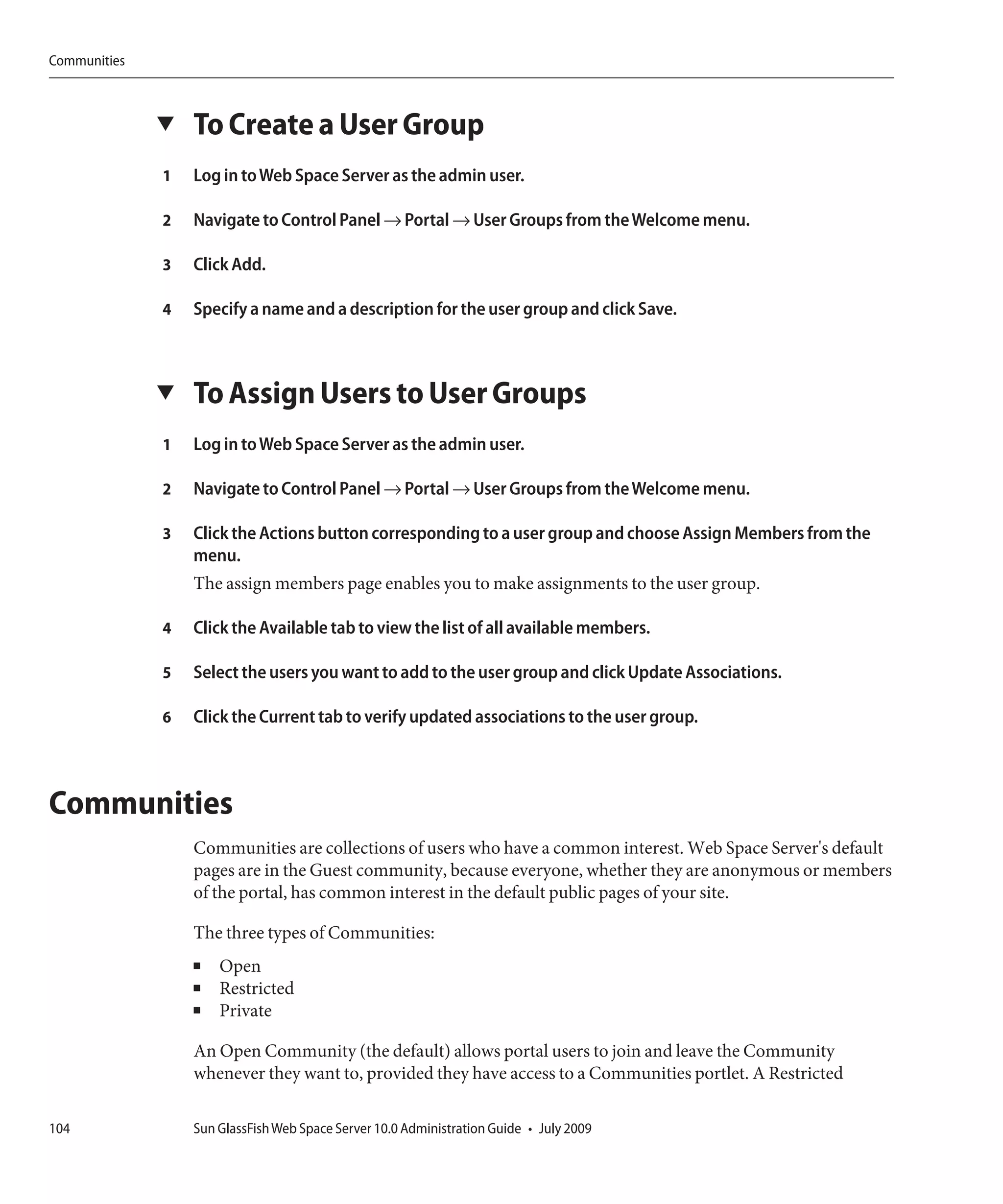 Communities



              ▼   To Create a User Group
              1   Log in to Web Space Server as the admin user.

              2   Navigate to Control Panel → Portal → User Groups from the Welcome menu.

              3   Click Add.

              4   Specify a name and a description for the user group and click Save.



              ▼   To Assign Users to User Groups
              1   Log in to Web Space Server as the admin user.

              2   Navigate to Control Panel → Portal → User Groups from the Welcome menu.

              3   Click the Actions button corresponding to a user group and choose Assign Members from the
                  menu.
                  The assign members page enables you to make assignments to the user group.

              4   Click the Available tab to view the list of all available members.

              5   Select the users you want to add to the user group and click Update Associations.

              6   Click the Current tab to verify updated associations to the user group.



Communities
                  Communities are collections of users who have a common interest. Web Space Server's default
                  pages are in the Guest community, because everyone, whether they are anonymous or members
                  of the portal, has common interest in the default public pages of your site.

                  The three types of Communities:
                  ■   Open
                  ■   Restricted
                  ■   Private

                  An Open Community (the default) allows portal users to join and leave the Community
                  whenever they want to, provided they have access to a Communities portlet. A Restricted

104               Sun GlassFish Web Space Server 10.0 Administration Guide • July 2009
 