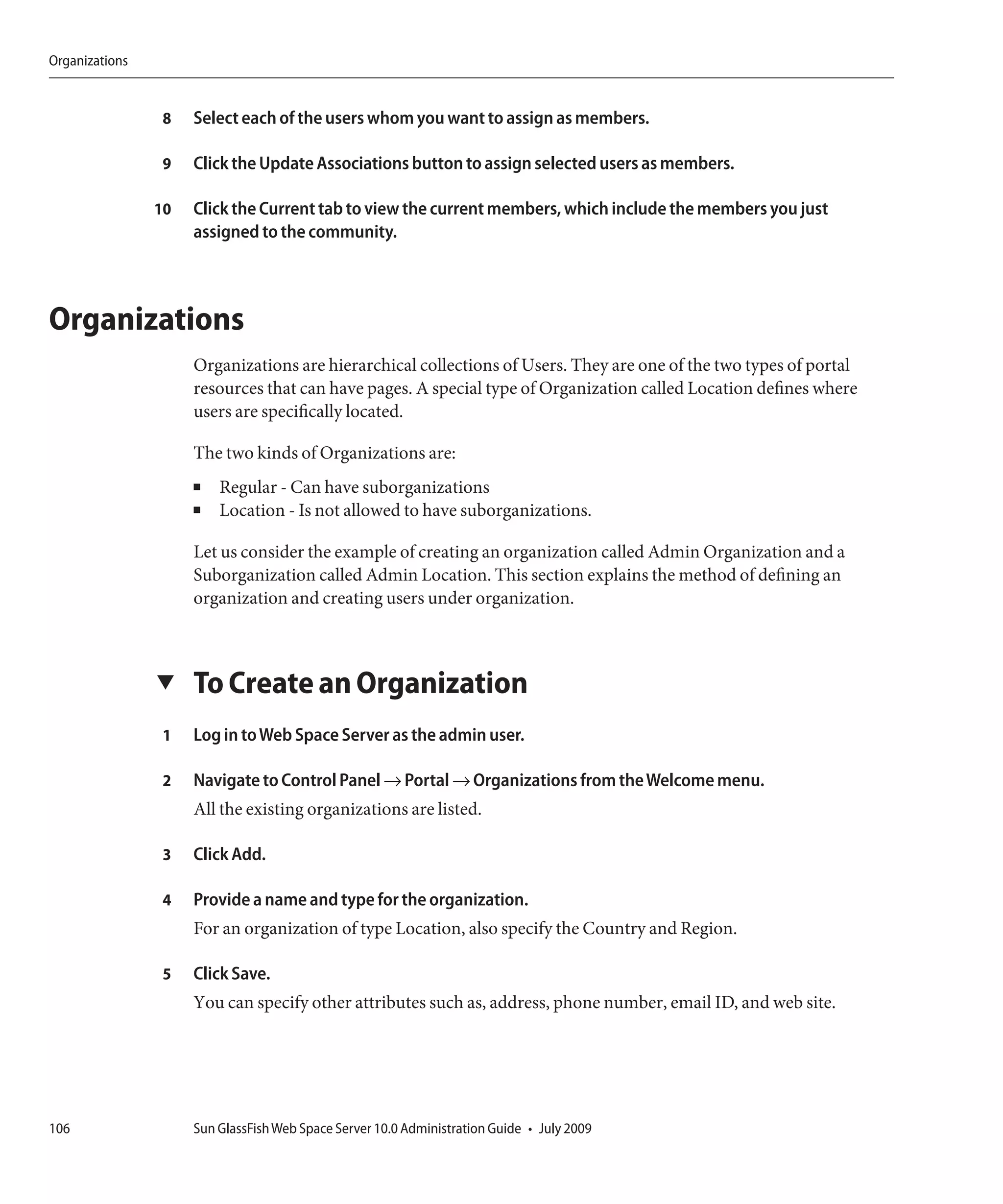 Organizations


                 8   Select each of the users whom you want to assign as members.

                 9   Click the Update Associations button to assign selected users as members.

                10   Click the Current tab to view the current members, which include the members you just
                     assigned to the community.



Organizations
                     Organizations are hierarchical collections of Users. They are one of the two types of portal
                     resources that can have pages. A special type of Organization called Location defines where
                     users are specifically located.

                     The two kinds of Organizations are:
                     ■   Regular - Can have suborganizations
                     ■   Location - Is not allowed to have suborganizations.

                     Let us consider the example of creating an organization called Admin Organization and a
                     Suborganization called Admin Location. This section explains the method of defining an
                     organization and creating users under organization.



                ▼    To Create an Organization
                 1   Log in to Web Space Server as the admin user.

                 2   Navigate to Control Panel → Portal → Organizations from the Welcome menu.
                     All the existing organizations are listed.

                 3   Click Add.

                 4   Provide a name and type for the organization.
                     For an organization of type Location, also specify the Country and Region.

                 5   Click Save.
                     You can specify other attributes such as, address, phone number, email ID, and web site.




106                  Sun GlassFish Web Space Server 10.0 Administration Guide • July 2009
 