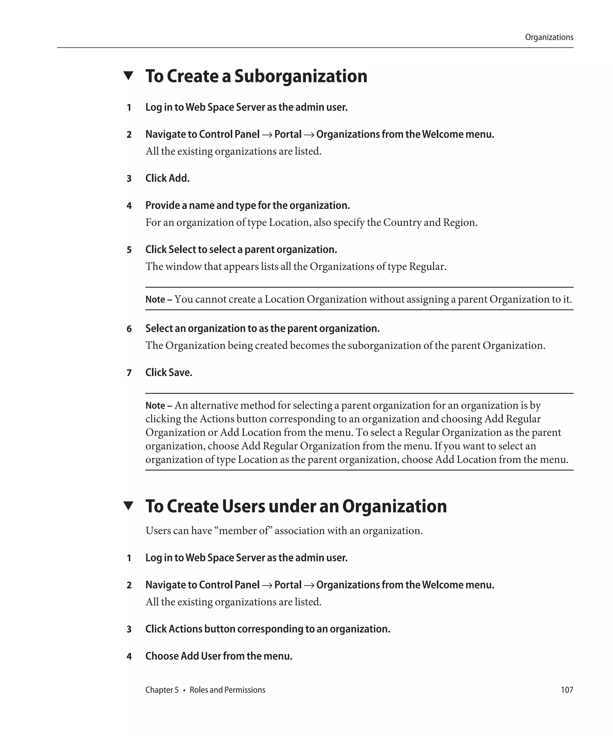 Organizations



▼   To Create a Suborganization
1   Log in to Web Space Server as the admin user.

2   Navigate to Control Panel → Portal → Organizations from the Welcome menu.
    All the existing organizations are listed.

3   Click Add.

4   Provide a name and type for the organization.
    For an organization of type Location, also specify the Country and Region.

5   Click Select to select a parent organization.
    The window that appears lists all the Organizations of type Regular.

    Note – You cannot create a Location Organization without assigning a parent Organization to it.

6   Select an organization to as the parent organization.
    The Organization being created becomes the suborganization of the parent Organization.

7   Click Save.

    Note – An alternative method for selecting a parent organization for an organization is by
    clicking the Actions button corresponding to an organization and choosing Add Regular
    Organization or Add Location from the menu. To select a Regular Organization as the parent
    organization, choose Add Regular Organization from the menu. If you want to select an
    organization of type Location as the parent organization, choose Add Location from the menu.



▼   To Create Users under an Organization
    Users can have “member of” association with an organization.

1   Log in to Web Space Server as the admin user.

2   Navigate to Control Panel → Portal → Organizations from the Welcome menu.
    All the existing organizations are listed.

3   Click Actions button corresponding to an organization.

4   Choose Add User from the menu.

    Chapter 5 • Roles and Permissions                                                            107
 