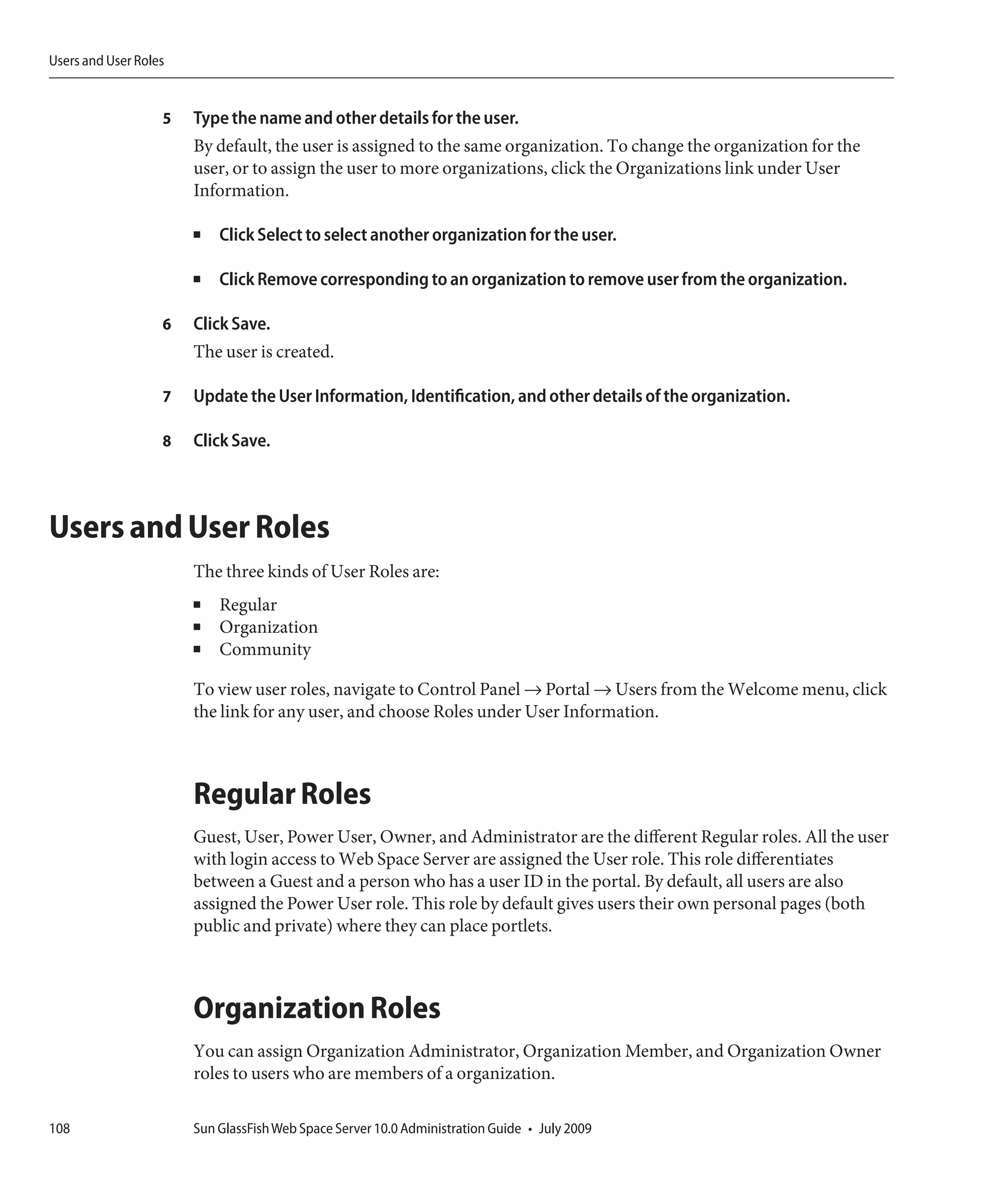 Users and User Roles


                   5   Type the name and other details for the user.
                       By default, the user is assigned to the same organization. To change the organization for the
                       user, or to assign the user to more organizations, click the Organizations link under User
                       Information.

                       ■   Click Select to select another organization for the user.

                       ■   Click Remove corresponding to an organization to remove user from the organization.

                   6   Click Save.
                       The user is created.

                   7   Update the User Information, Identification, and other details of the organization.

                   8   Click Save.



Users and User Roles
                       The three kinds of User Roles are:
                       ■   Regular
                       ■   Organization
                       ■   Community

                       To view user roles, navigate to Control Panel → Portal → Users from the Welcome menu, click
                       the link for any user, and choose Roles under User Information.



                       Regular Roles
                       Guest, User, Power User, Owner, and Administrator are the different Regular roles. All the user
                       with login access to Web Space Server are assigned the User role. This role differentiates
                       between a Guest and a person who has a user ID in the portal. By default, all users are also
                       assigned the Power User role. This role by default gives users their own personal pages (both
                       public and private) where they can place portlets.



                       Organization Roles
                       You can assign Organization Administrator, Organization Member, and Organization Owner
                       roles to users who are members of a organization.

108                    Sun GlassFish Web Space Server 10.0 Administration Guide • July 2009
 