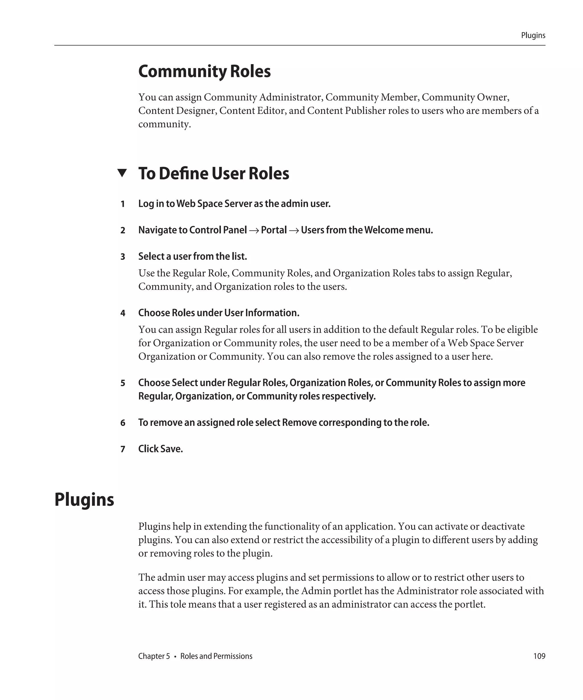 Plugins



              Community Roles
              You can assign Community Administrator, Community Member, Community Owner,
              Content Designer, Content Editor, and Content Publisher roles to users who are members of a
              community.



          ▼   To Define User Roles
          1   Log in to Web Space Server as the admin user.

          2   Navigate to Control Panel → Portal → Users from the Welcome menu.

          3   Select a user from the list.
              Use the Regular Role, Community Roles, and Organization Roles tabs to assign Regular,
              Community, and Organization roles to the users.

          4   Choose Roles under User Information.
              You can assign Regular roles for all users in addition to the default Regular roles. To be eligible
              for Organization or Community roles, the user need to be a member of a Web Space Server
              Organization or Community. You can also remove the roles assigned to a user here.

          5   Choose Select under Regular Roles, Organization Roles, or Community Roles to assign more
              Regular, Organization, or Community roles respectively.

          6   To remove an assigned role select Remove corresponding to the role.

          7   Click Save.



Plugins
              Plugins help in extending the functionality of an application. You can activate or deactivate
              plugins. You can also extend or restrict the accessibility of a plugin to different users by adding
              or removing roles to the plugin.

              The admin user may access plugins and set permissions to allow or to restrict other users to
              access those plugins. For example, the Admin portlet has the Administrator role associated with
              it. This tole means that a user registered as an administrator can access the portlet.



              Chapter 5 • Roles and Permissions                                                                109
 