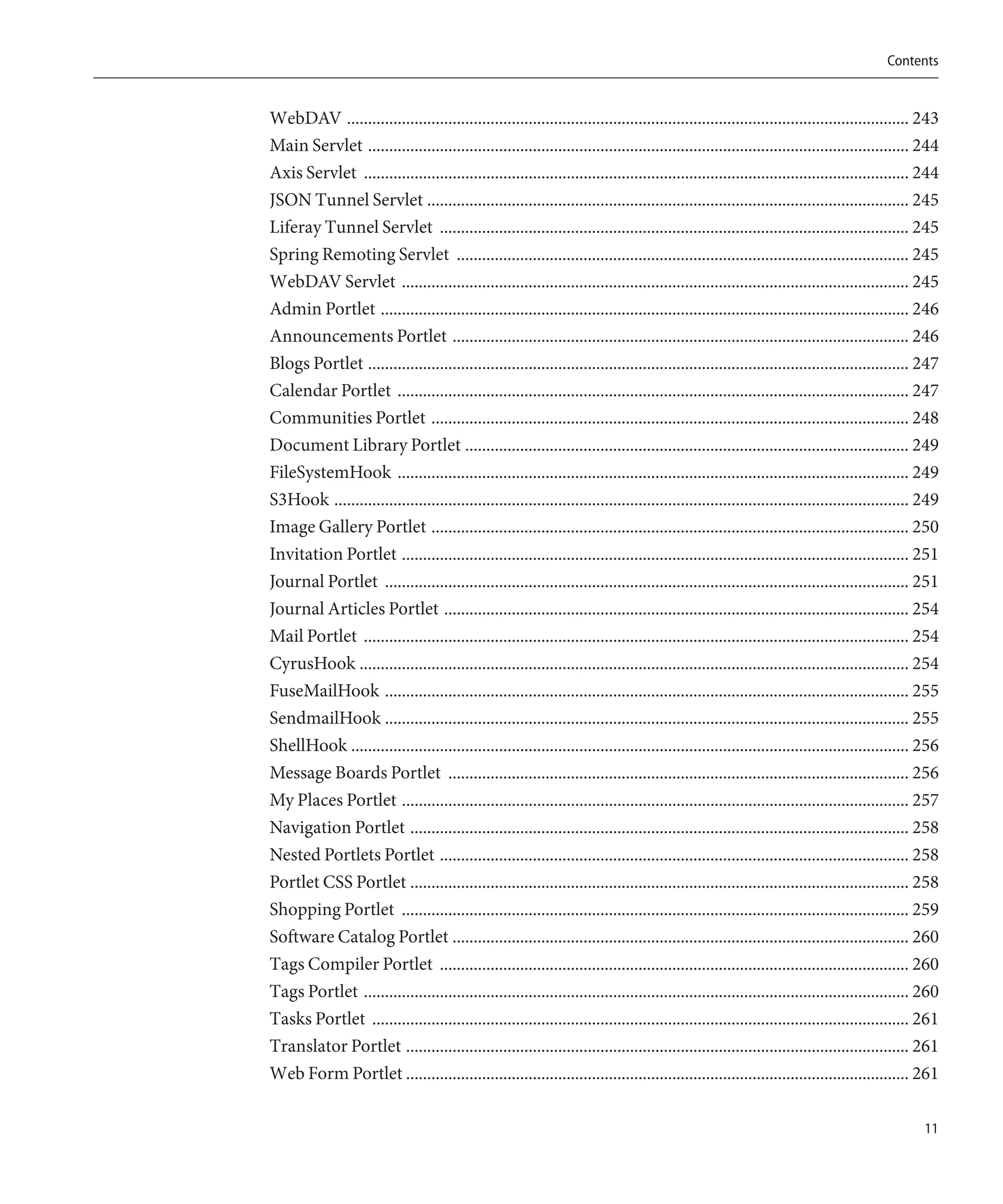 Contents


WebDAV ..................................................................................................................................... 243
Main Servlet ................................................................................................................................ 244
Axis Servlet ................................................................................................................................. 244
JSON Tunnel Servlet .................................................................................................................. 245
Liferay Tunnel Servlet ............................................................................................................... 245
Spring Remoting Servlet ........................................................................................................... 245
WebDAV Servlet ........................................................................................................................ 245
Admin Portlet ............................................................................................................................. 246
Announcements Portlet ............................................................................................................ 246
Blogs Portlet ................................................................................................................................ 247
Calendar Portlet ......................................................................................................................... 247
Communities Portlet ................................................................................................................. 248
Document Library Portlet ......................................................................................................... 249
FileSystemHook ......................................................................................................................... 249
S3Hook ........................................................................................................................................ 249
Image Gallery Portlet ................................................................................................................. 250
Invitation Portlet ........................................................................................................................ 251
Journal Portlet ............................................................................................................................ 251
Journal Articles Portlet .............................................................................................................. 254
Mail Portlet ................................................................................................................................. 254
CyrusHook .................................................................................................................................. 254
FuseMailHook ............................................................................................................................ 255
SendmailHook ............................................................................................................................ 255
ShellHook .................................................................................................................................... 256
Message Boards Portlet ............................................................................................................. 256
My Places Portlet ........................................................................................................................ 257
Navigation Portlet ...................................................................................................................... 258
Nested Portlets Portlet ............................................................................................................... 258
Portlet CSS Portlet ...................................................................................................................... 258
Shopping Portlet ........................................................................................................................ 259
Software Catalog Portlet ............................................................................................................ 260
Tags Compiler Portlet ............................................................................................................... 260
Tags Portlet ................................................................................................................................. 260
Tasks Portlet ............................................................................................................................... 261
Translator Portlet ....................................................................................................................... 261
Web Form Portlet ....................................................................................................................... 261

                                                                                                                                               11
 
